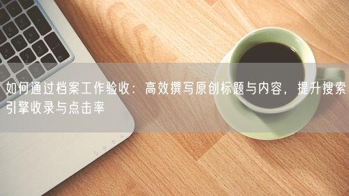 如何通过档案工作验收:高效撰写原创标题与内容,提升搜索引擎收录与点击率