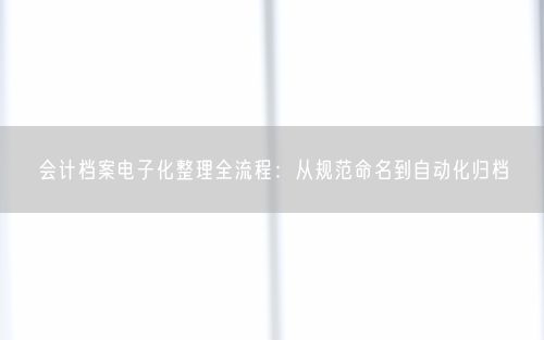 会计档案电子化整理全流程:从规范命名到自动化归档