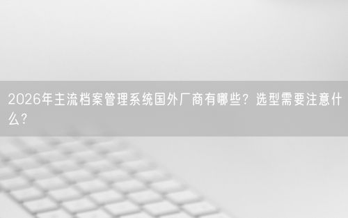 2026年主流档案管理系统国外厂商有哪些?选型需要注意什么?