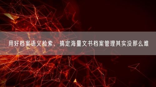 用好档案语义检索，搞定海量文书档案管理其实没那么难