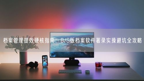 档案管理提效硬核指南：B/S版档案软件著录实操避坑全攻略