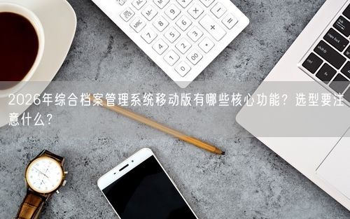 2026年综合档案管理系统移动版有哪些核心功能？选型要注意什么？