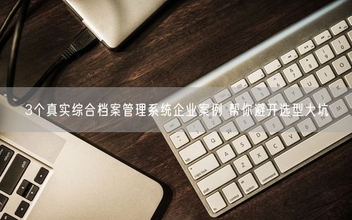 3个真实综合档案管理系统企业案例 帮你避开选型大坑