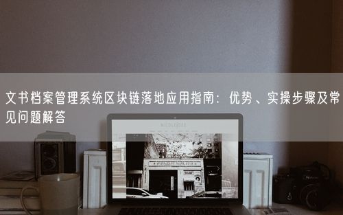 文书档案管理系统区块链落地应用指南：优势、实操步骤及常见问题解答