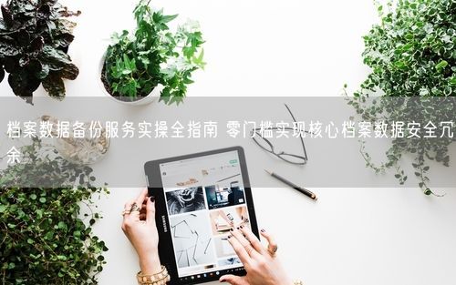 档案数据备份服务实操全指南 零门槛实现核心档案数据安全冗余