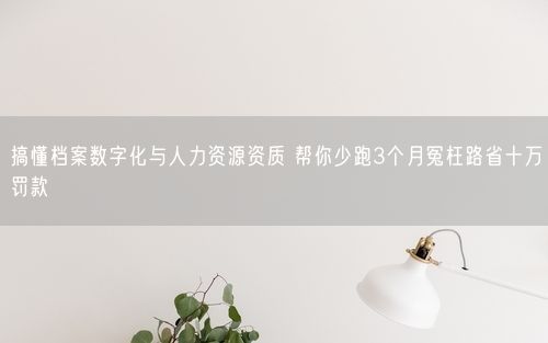 搞懂档案数字化与人力资源资质 帮你少跑3个月冤枉路省十万罚款
