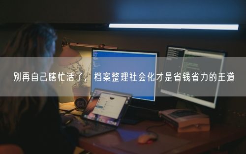 别再自己瞎忙活了，档案整理社会化才是省钱省力的王道
