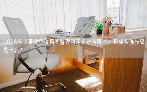 2026年企事业单位档案整理利用方法有哪些？具体实施步骤是什么？