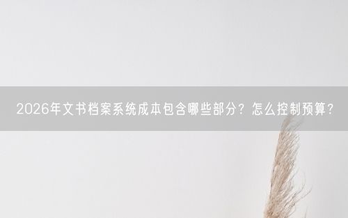 2026年文书档案系统成本包含哪些部分？怎么控制预算？