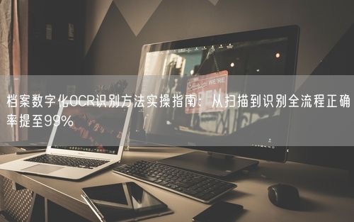 档案数字化OCR识别方法实操指南：从扫描到识别全流程正确率提至99%