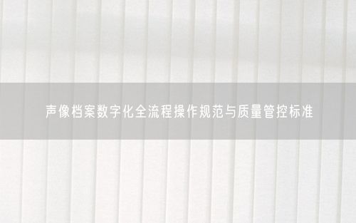 声像档案数字化全流程操作规范与质量管控标准