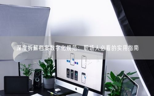 深度拆解档案数字化规范：职场人必看的实用指南