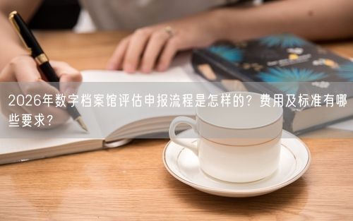 2026年数字档案馆评估申报流程是怎样的?费用及标准有哪些要求?