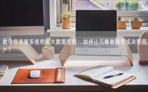 数字档案馆系统档案大数据挖掘：如何让沉睡数据变成决策资产？