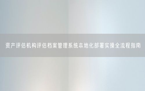 资产评估机构评估档案管理系统本地化部署实操全流程指南