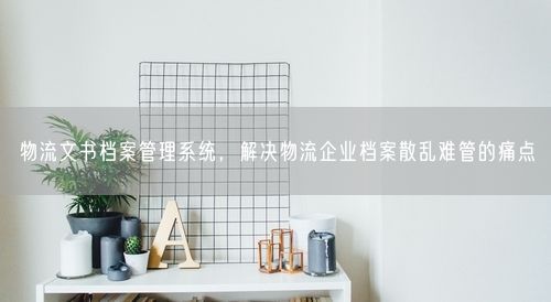 物流文书档案管理系统，解决物流企业档案散乱难管的痛点