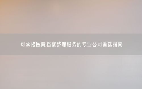 可承接医院档案整理服务的专业公司遴选指南