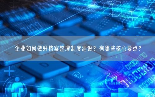 企业如何做好档案整理制度建设？有哪些核心要点？