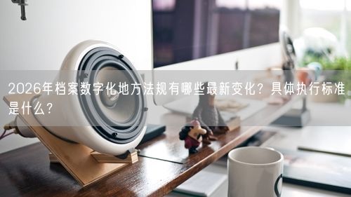 2026年档案数字化地方法规有哪些最新变化？具体执行标准是什么？