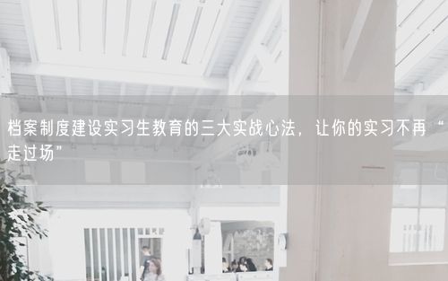 档案制度建设实习生教育的三大实战心法，让你的实习不再“走过场”