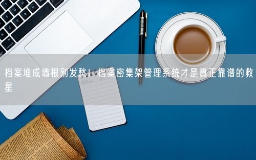 档案堆成墙根别发愁！档案密集架管理系统才是真正靠谱的救星
