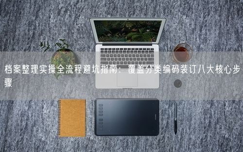 档案整理实操全流程避坑指南：覆盖分类编码装订八大核心步骤