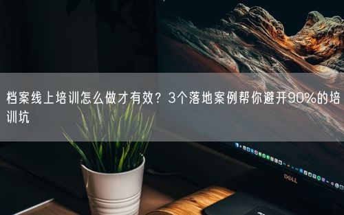 档案线上培训怎么做才有效？3个落地案例帮你避开90%的培训坑