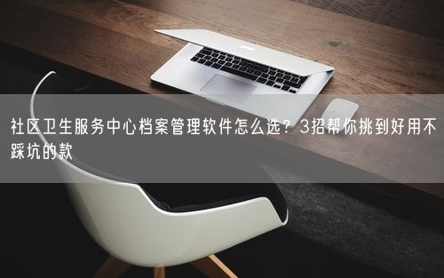 社区卫生服务中心档案管理软件怎么选？3招帮你挑到好用不踩坑的款