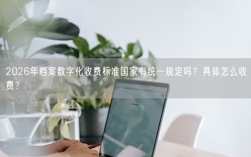 2026年档案数字化收费标准国家有统一规定吗？具体怎么收费？