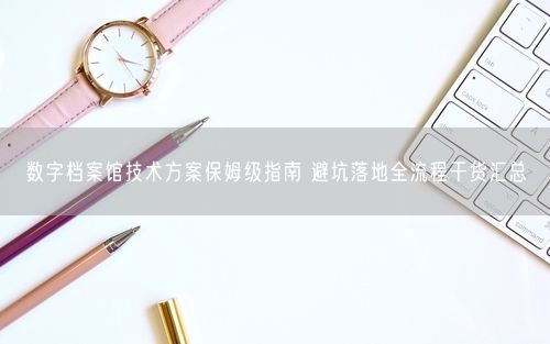 数字档案馆技术方案保姆级指南 避坑落地全流程干货汇总