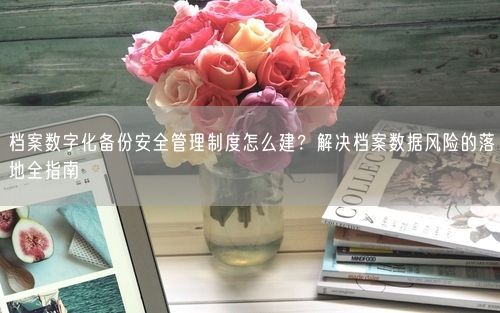 档案数字化备份安全管理制度怎么建？解决档案数据风险的落地全指南