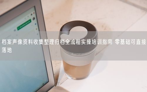 档案声像资料收集整理归档全流程实操培训指南 零基础可直接落地