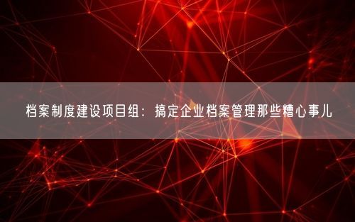 档案制度建设项目组：搞定企业档案管理那些糟心事儿