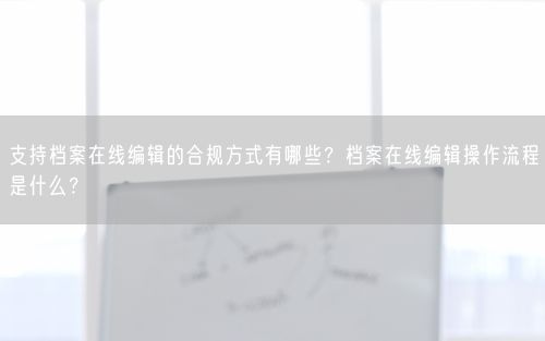 支持档案在线编辑的合规方式有哪些？档案在线编辑操作流程是什么？