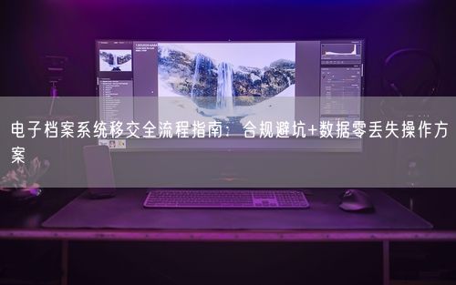 电子档案系统移交全流程指南：合规避坑+数据零丢失操作方案