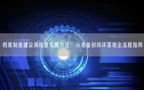 档案制度建设周检查实操方法：从准备到闭环落地全流程指南
