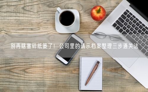 别再瞎塞碎纸篓了！公司里的请示档案整理三步通关法