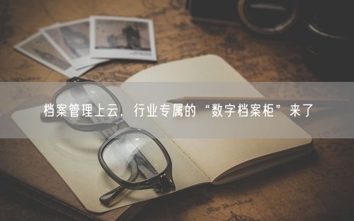 档案管理上云，行业专属的“数字档案柜”来了