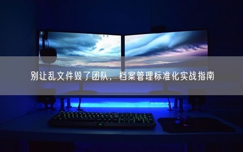 别让乱文件毁了团队，档案管理标准化实战指南