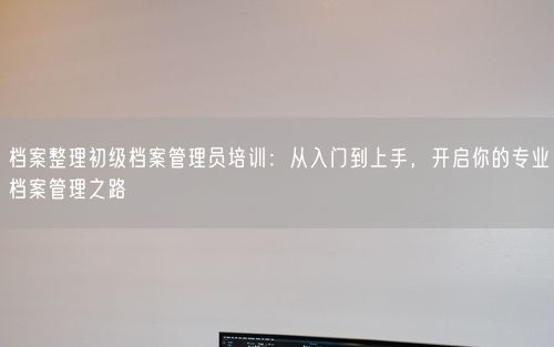 档案整理初级档案管理员培训：从入门到上手，开启你的专业档案管理之路