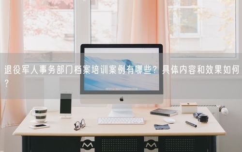 退役军人事务部门档案培训案例有哪些？具体内容和效果如何？