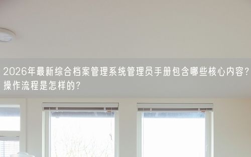 2026年最新综合档案管理系统管理员手册包含哪些核心内容？操作流程是怎样的？