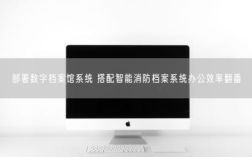 部署数字档案馆系统 搭配智能消防档案系统办公效率翻番