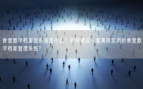 食堂数字档案馆系统是什么？如何建设一套高效实用的食堂数字档案管理系统？