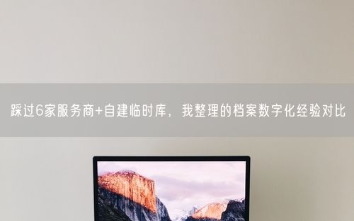 踩过6家服务商+自建临时库，我整理的档案数字化经验对比