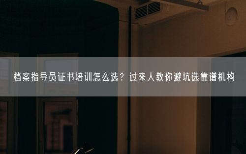 档案指导员证书培训怎么选？过来人教你避坑选靠谱机构