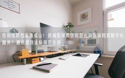 告别纸质档案堆成山！县域医保局医院怎么做医保档案数字化服务？避坑提效达标规范全讲