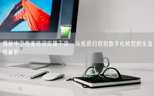 揭秘中卫档案培训实操干货：从纸质归档到数字化转型的全流程解析