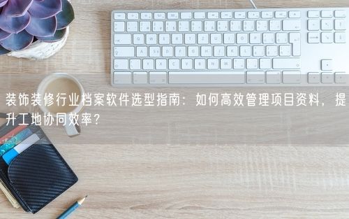 装饰装修行业档案软件选型指南：如何高效管理项目资料，提升工地协同效率？