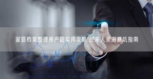 家庭档案整理房产超实用攻略 过来人亲测避坑指南